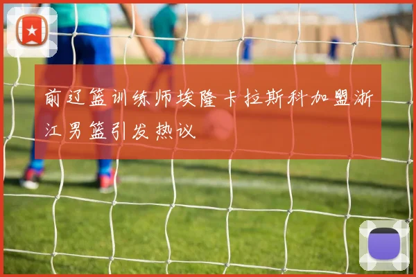 前辽篮训练师埃隆卡拉斯科加盟浙江男篮引发热议