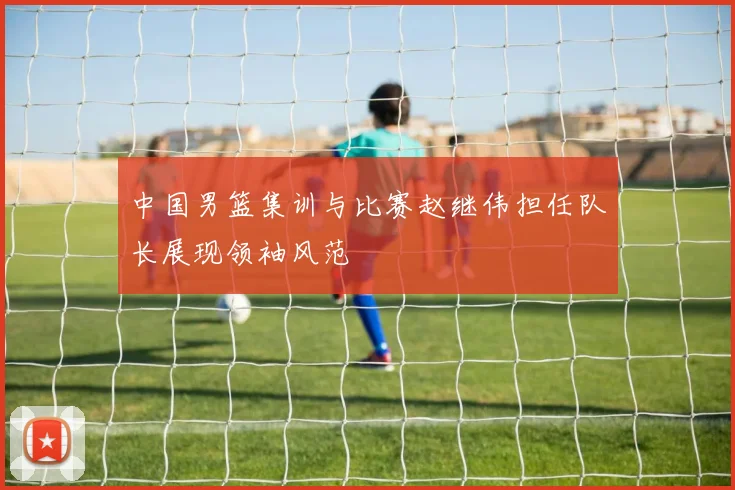中国男篮集训与比赛赵继伟担任队长展现领袖风范