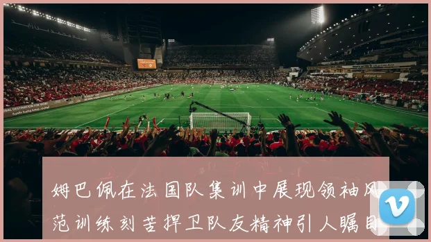 姆巴佩在法国队集训中展现领袖风范训练刻苦捍卫队友精神引人瞩目