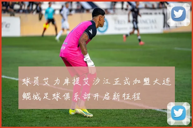 球员艾力库提艾沙江正式加盟大连鲲城足球俱乐部开启新征程