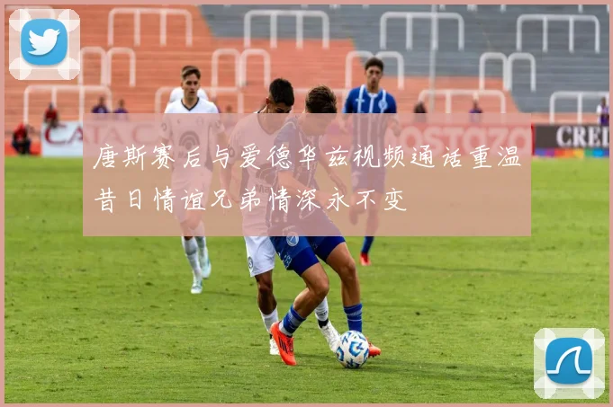 唐斯赛后与爱德华兹视频通话重温昔日情谊兄弟情深永不变