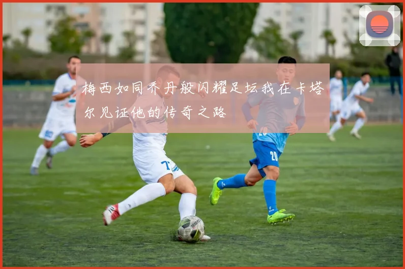 梅西如同乔丹般闪耀足坛我在卡塔尔见证他的传奇之路