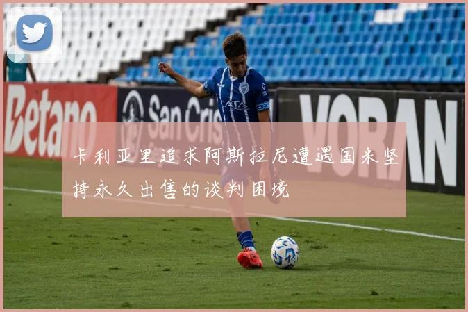 卡利亚里追求阿斯拉尼遭遇国米坚持永久出售的谈判困境