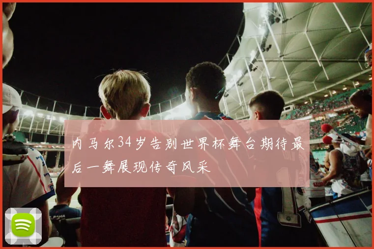 内马尔34岁告别世界杯舞台期待最后一舞展现传奇风采