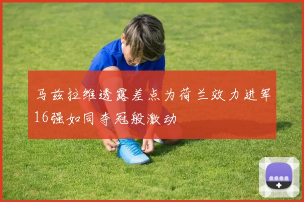 马兹拉维透露差点为荷兰效力进军16强如同夺冠般激动