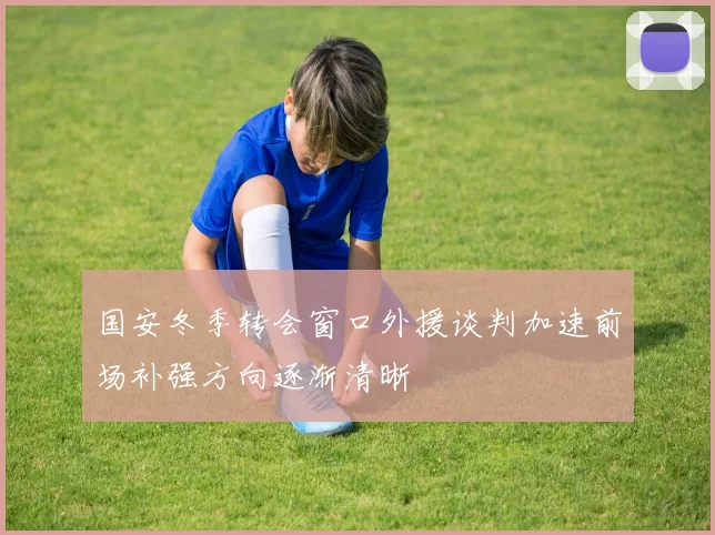 国安冬季转会窗口外援谈判加速前场补强方向逐渐清晰