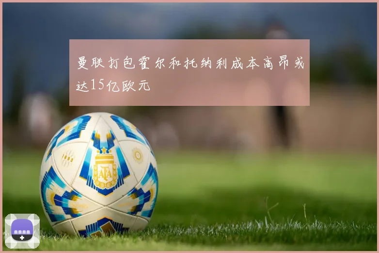 曼联打包霍尔和托纳利成本高昂或达15亿欧元