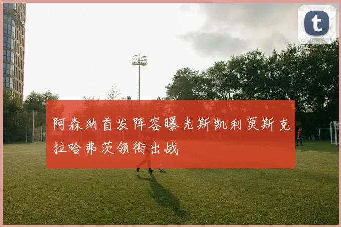 阿森纳首发阵容曝光斯凯利莫斯克拉哈弗茨领衔出战
