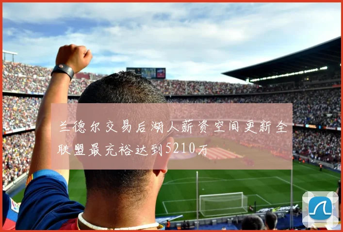 兰德尔交易后湖人薪资空间更新全联盟最充裕达到5210万