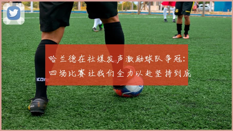 哈兰德在社媒发声激励球队争冠：四场比赛让我们全力以赴坚持到底