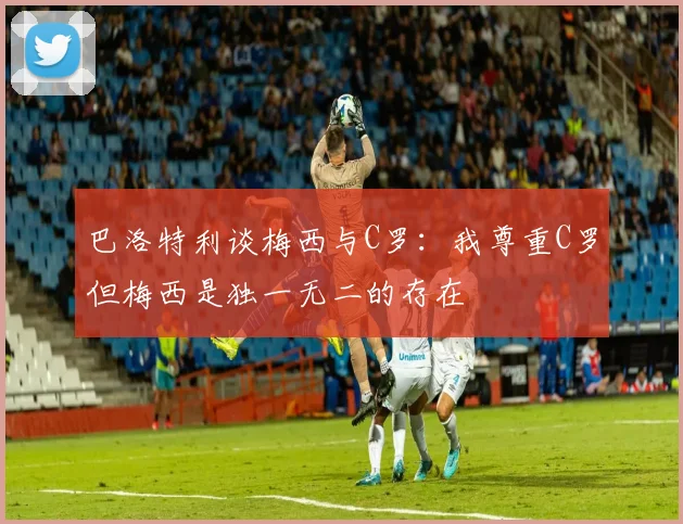 巴洛特利谈梅西与C罗：我尊重C罗但梅西是独一无二的存在