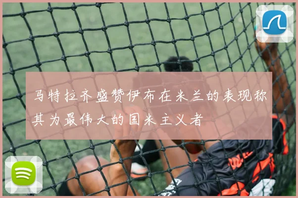 马特拉齐盛赞伊布在米兰的表现称其为最伟大的国米主义者
