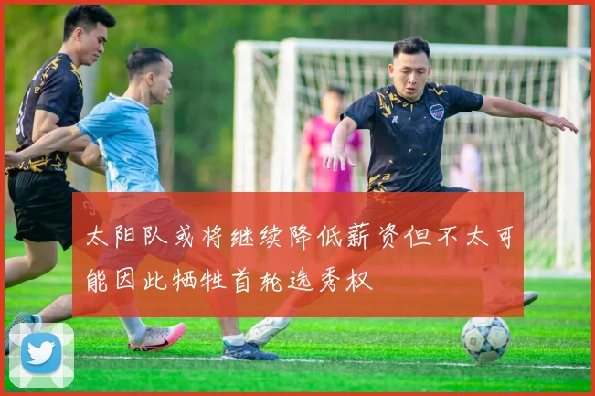 太阳队或将继续降低薪资但不太可能因此牺牲首轮选秀权