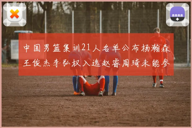 中国男篮集训21人名单公布杨瀚森王俊杰李弘权入选赵睿周琦未能参加