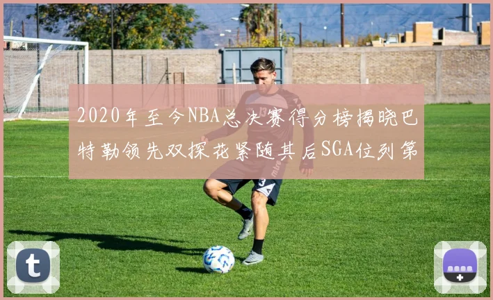 2020年至今NBA总决赛得分榜揭晓巴特勒领先双探花紧随其后SGA位列第四