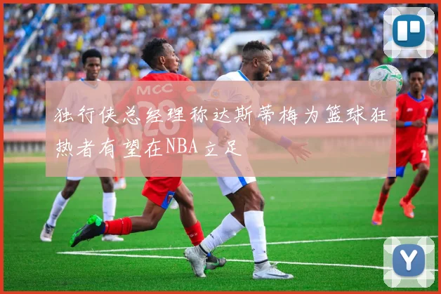 独行侠总经理称达斯蒂梅为篮球狂热者有望在NBA立足
